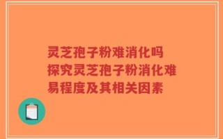 灵芝孢子粉难消化吗 探究灵芝孢子粉消化难易程度及其相关因素