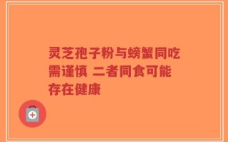 灵芝孢子粉与螃蟹同吃需谨慎 二者同食可能存在健康