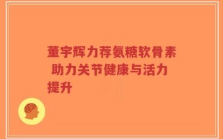 董宇辉力荐氨糖软骨素 助力关节健康与活力提升