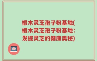 椴木灵芝孢子粉基地(椴木灵芝孢子粉基地：发掘灵芝的健康奥秘)