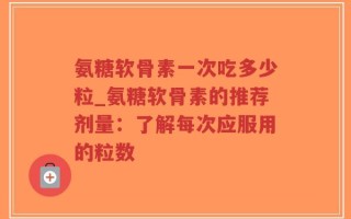 氨糖软骨素一次吃多少粒_氨糖软骨素的推荐剂量：了解每次应服用的粒数