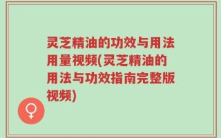 灵芝精油的功效与用法用量视频(灵芝精油的用法与功效指南完整版视频)