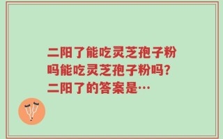 二阳了能吃灵芝孢子粉吗能吃灵芝孢子粉吗？二阳了的答案是…