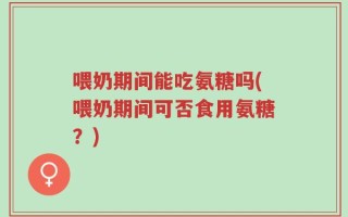 喂奶期间能吃氨糖吗(喂奶期间可否食用氨糖？)