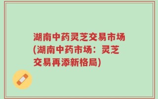 湖南中药灵芝交易市场(湖南中药市场：灵芝交易再添新格局)