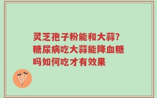 灵芝孢子粉能和大蒜？糖尿病吃大蒜能降血糖吗如何吃才有效果