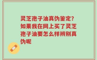 灵芝孢子油真伪鉴定？如果我在网上买了灵芝孢子油要怎么样辨别真伪呢