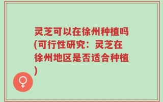 灵芝可以在徐州种植吗(可行性研究：灵芝在徐州地区是否适合种植)