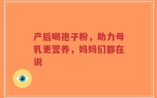产后喝孢子粉，助力母乳更营养，妈妈们都在说