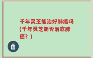 千年灵芝能治好肺癌吗(千年灵芝能否治愈肺癌？)