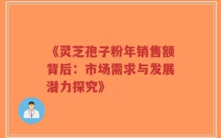 《灵芝孢子粉年销售额背后：市场需求与发展潜力探究》