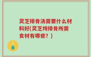 灵芝排骨汤需要什么材料好(灵芝炖排骨所需食材有哪些？)