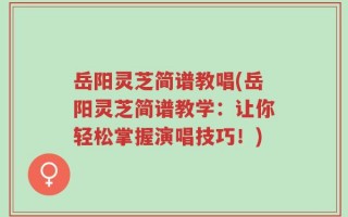 岳阳灵芝简谱教唱(岳阳灵芝简谱教学：让你轻松掌握演唱技巧！)