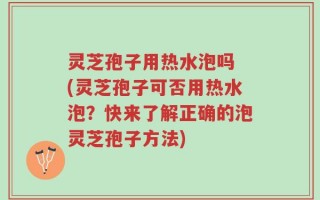 灵芝孢子用热水泡吗 (灵芝孢子可否用热水泡？快来了解正确的泡灵芝孢子方法)