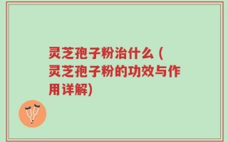 灵芝孢子粉治什么 (灵芝孢子粉的功效与作用详解)