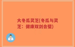 大冬瓜灵芝(冬瓜与灵芝：健康双剑合璧)