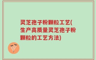 灵芝孢子粉颗粒工艺(生产高质量灵芝孢子粉颗粒的工艺方法)