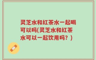 灵芝水和红茶水一起喝可以吗(灵芝水和红茶水可以一起饮用吗？)