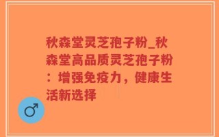 秋森堂灵芝孢子粉_秋森堂高品质灵芝孢子粉：增强免疫力，健康生活新选择
