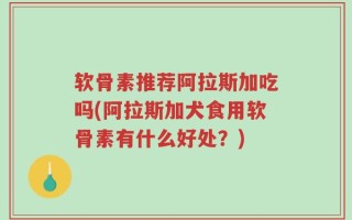 软骨素推荐阿拉斯加吃吗(阿拉斯加犬食用软骨素有什么好处？)