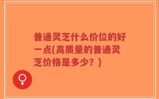 普通灵芝什么价位的好一点(高质量的普通灵芝价格是多少？)