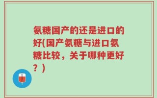 氨糖国产的还是进口的好(国产氨糖与进口氨糖比较，关于哪种更好？)
