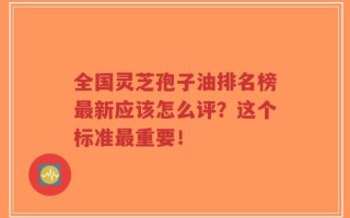 全国灵芝孢子油排名榜最新应该怎么评？这个标准最重要！