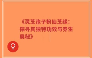 《灵芝孢子粉仙芝缘：探寻其独特功效与养生奥秘》