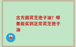 古方圆灵芝孢子油？哪里能买到正宗灵芝孢子油