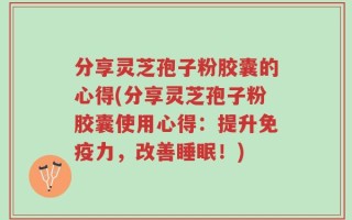 分享灵芝孢子粉胶囊的心得(分享灵芝孢子粉胶囊使用心得：提升免疫力，改善睡眠！)