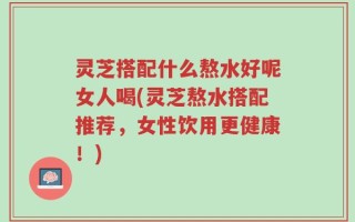 灵芝搭配什么熬水好呢女人喝(灵芝熬水搭配推荐，女性饮用更健康！)