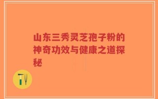 山东三秀灵芝孢子粉的神奇功效与健康之道探秘