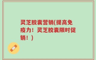 灵芝胶囊营销(提高免疫力！灵芝胶囊限时促销！)