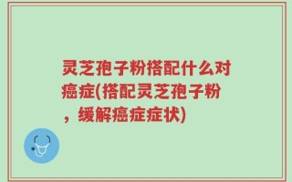 灵芝孢子粉搭配什么对癌症(搭配灵芝孢子粉，缓解癌症症状)