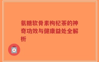 氨糖软骨素枸杞茶的神奇功效与健康益处全解析