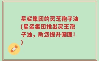 星鲨集团的灵芝孢子油(星鲨集团推出灵芝孢子油，助您提升健康！)