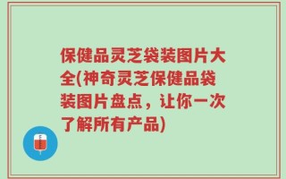 保健品灵芝袋装图片大全(神奇灵芝保健品袋装图片盘点，让你一次了解所有产品)