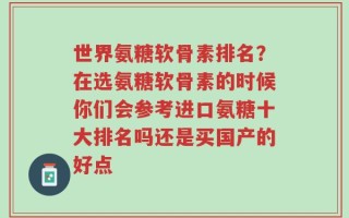 世界氨糖软骨素排名？在选氨糖软骨素的时候你们会参考进口氨糖十大排名吗还是买国产的好点