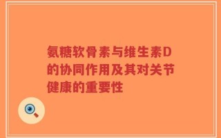 氨糖软骨素与维生素D的协同作用及其对关节健康的重要性