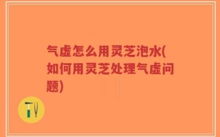 气虚怎么用灵芝泡水(如何用灵芝处理气虚问题)