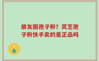 朋友圈孢子粉？灵芝孢子粉快手卖的是正品吗