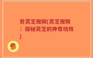 剪灵芝视频(灵芝视频：探秘灵芝的神奇功效)