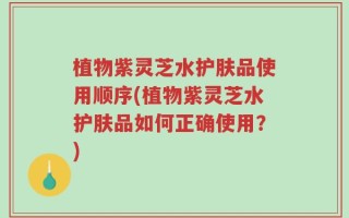 植物紫灵芝水护肤品使用顺序(植物紫灵芝水护肤品如何正确使用？)