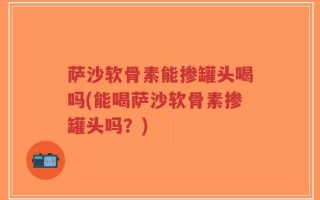 萨沙软骨素能掺罐头喝吗(能喝萨沙软骨素掺罐头吗？)