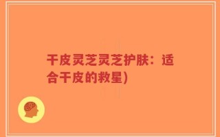 干皮灵芝灵芝护肤：适合干皮的救星)
