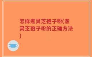 怎样煮灵芝孢子粉(煮灵芝孢子粉的正确方法)