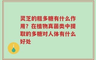 灵芝的粗多糖有什么作用？在植物真菌类中提取的多糖对人体有什么好处