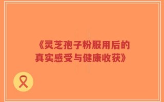 《灵芝孢子粉服用后的真实感受与健康收获》
