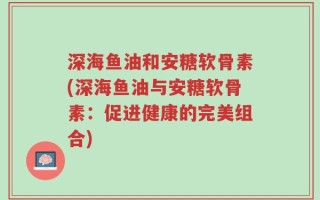 深海鱼油和安糖软骨素(深海鱼油与安糖软骨素：促进健康的完美组合)