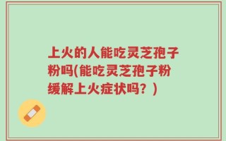 上火的人能吃灵芝孢子粉吗(能吃灵芝孢子粉缓解上火症状吗？)